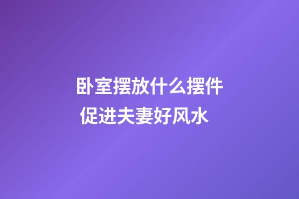卧室摆放什么摆件 促进夫妻好风水